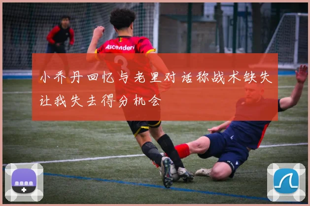 小乔丹回忆与老里对话称战术缺失让我失去得分机会