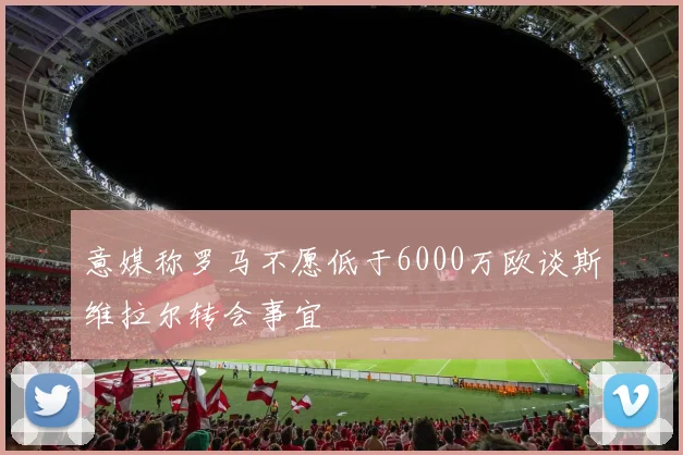 意媒称罗马不愿低于6000万欧谈斯维拉尔转会事宜