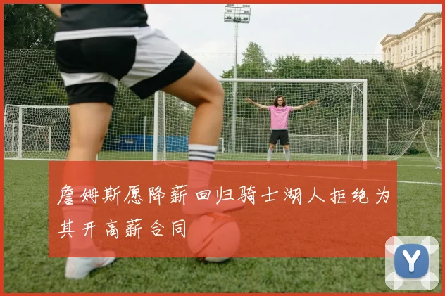 詹姆斯愿降薪回归骑士湖人拒绝为其开高薪合同