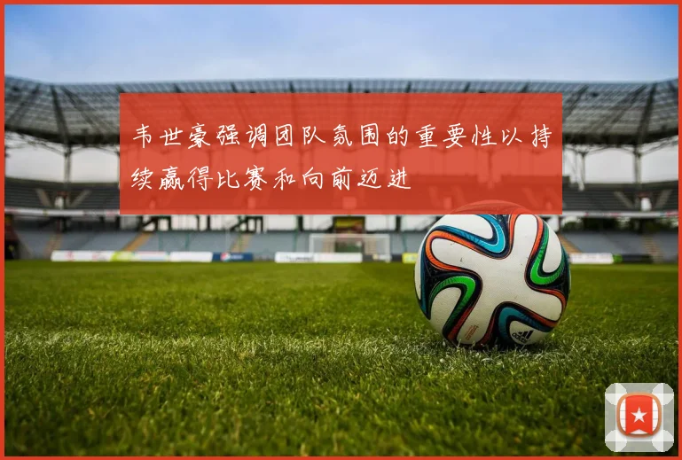 韦世豪强调团队氛围的重要性以持续赢得比赛和向前迈进