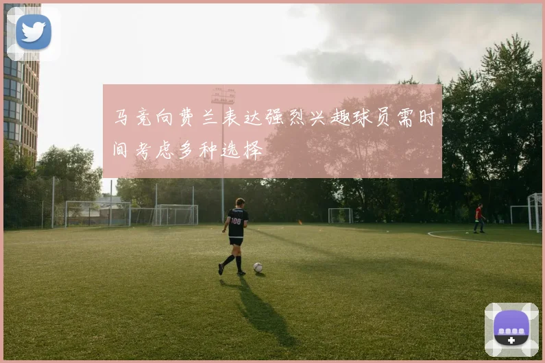 马竞向费兰表达强烈兴趣球员需时间考虑多种选择