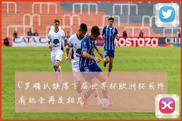 C罗确认缺席下届世界杯欧洲杯或许有机会再度相见