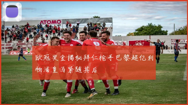 欧冠奖金揭秘拜仁枪手巴黎超亿利物浦皇马紧随其后
