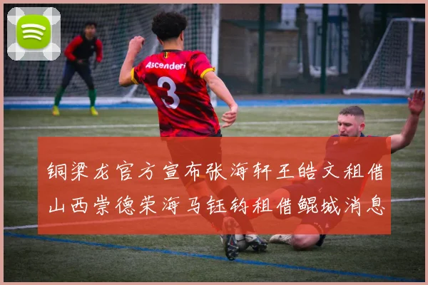 铜梁龙官方宣布张海轩王皓文租借山西崇德荣海马钰钧租借鲲城消息