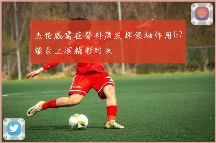 杰伦威需在替补席发挥领袖作用G7能否上演精彩对决