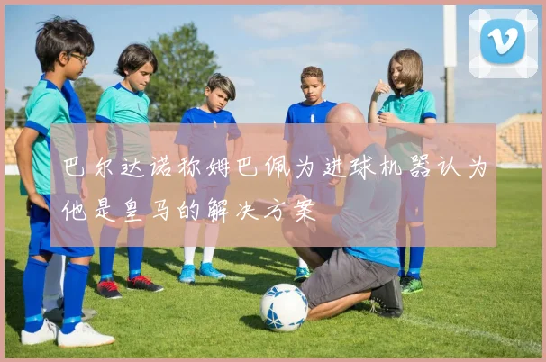 巴尔达诺称姆巴佩为进球机器认为他是皇马的解决方案