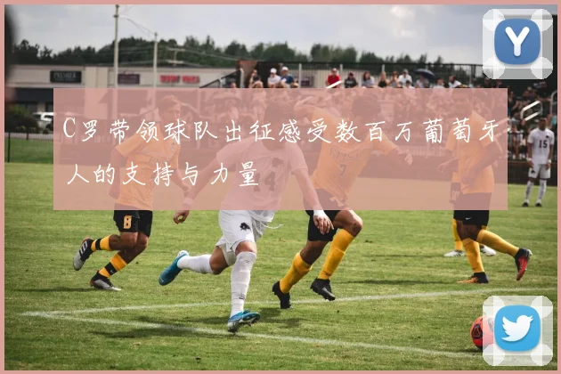 C罗带领球队出征感受数百万葡萄牙人的支持与力量