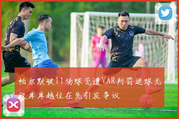帕尔默破11场球荒遭VAR判罚进球无效库库越位在先引发争议
