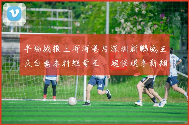 半场战报上海海港与深圳新鹏城互交白卷本科维奇王燊超伤退李新翔错失良机