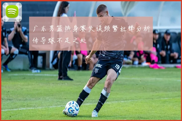 广东男篮热身赛失误频繁杜锋分析传导球不足之处