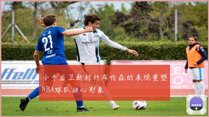 小个后卫新标杆布伦森的表现重塑NBA球队核心形象