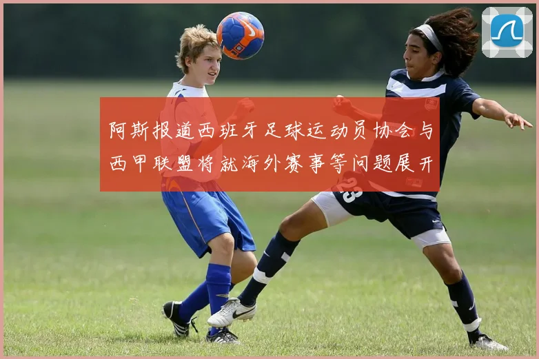阿斯报道西班牙足球运动员协会与西甲联盟将就海外赛事等问题展开重要谈判