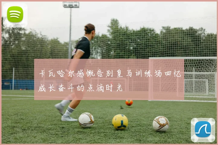 卡瓦哈尔感慨告别皇马训练场回忆成长奋斗的点滴时光