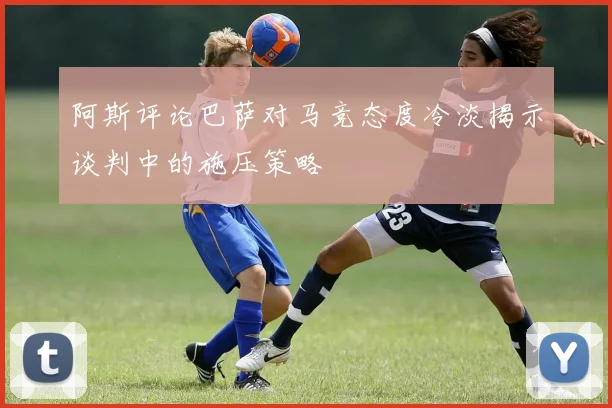 阿斯评论巴萨对马竞态度冷淡揭示谈判中的施压策略