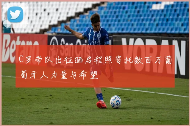 C罗带队出征晒启程照寄托数百万葡萄牙人力量与希望