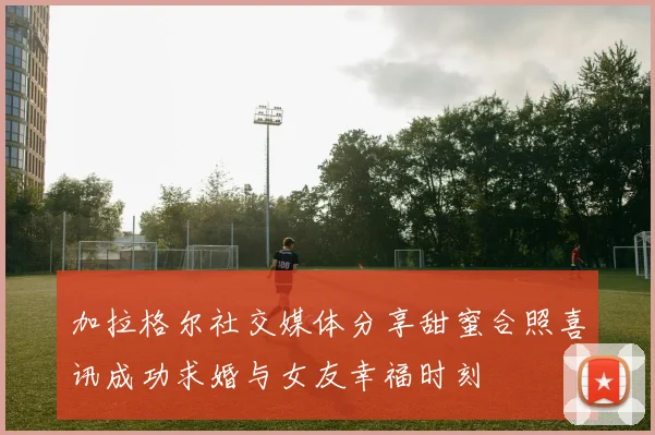 加拉格尔社交媒体分享甜蜜合照喜讯成功求婚与女友幸福时刻