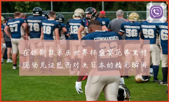 在休斯敦亲历世界杯盛宴范弗里特现场见证巴西对决日本的精彩瞬间