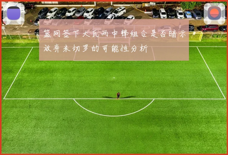 篮网签下大瓦两中锋组合是否暗示放弃米切罗的可能性分析