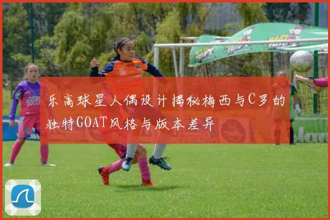 乐高球星人偶设计揭秘梅西与C罗的独特GOAT风格与版本差异