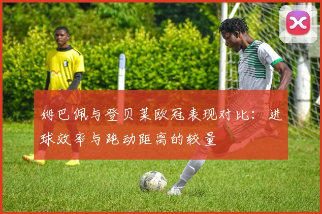 姆巴佩与登贝莱欧冠表现对比：进球效率与跑动距离的较量