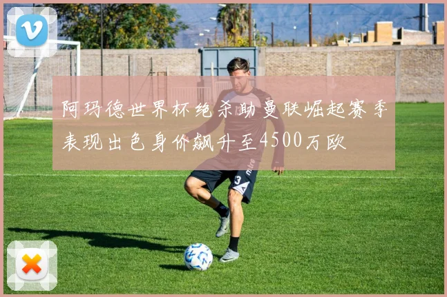 阿玛德世界杯绝杀助曼联崛起赛季表现出色身价飙升至4500万欧