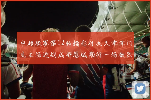 中超联赛第12轮精彩对决天津津门虎主场迎战成都蓉城期待一场激烈较量