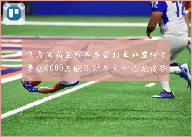 皇马正式宣布库库雷利亚加盟转会费达6000万欧元所有文件已完成签署
