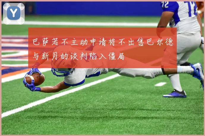 巴萨若不主动申请将不出售巴尔德与新月的谈判陷入僵局