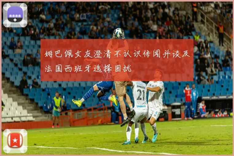 姆巴佩女友澄清不认识传闻并谈及法国西班牙选择困扰
