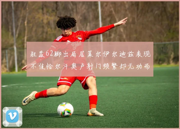 狂轰62脚出局居莱尔伊尔迪兹表现不佳恰尔汗奥卢射门频繁却无功而返