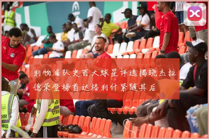利物浦队史百大球星评选揭晓杰拉德荣登榜首达格利什紧随其后