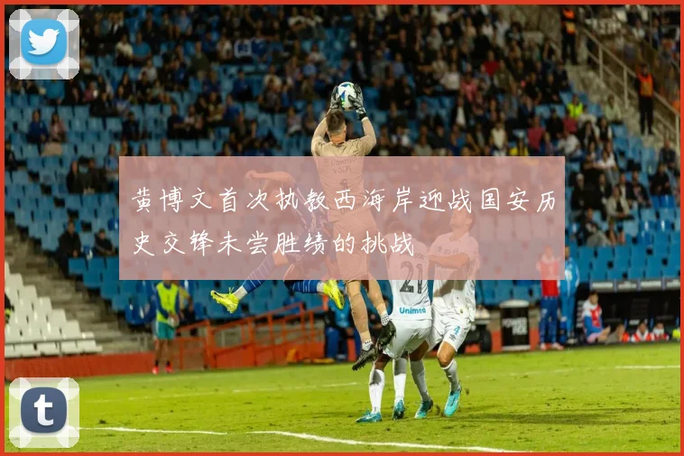 黄博文首次执教西海岸迎战国安历史交锋未尝胜绩的挑战