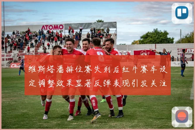 维斯塔潘排位赛失利后红牛赛车设定调整效果显著反弹表现引发关注