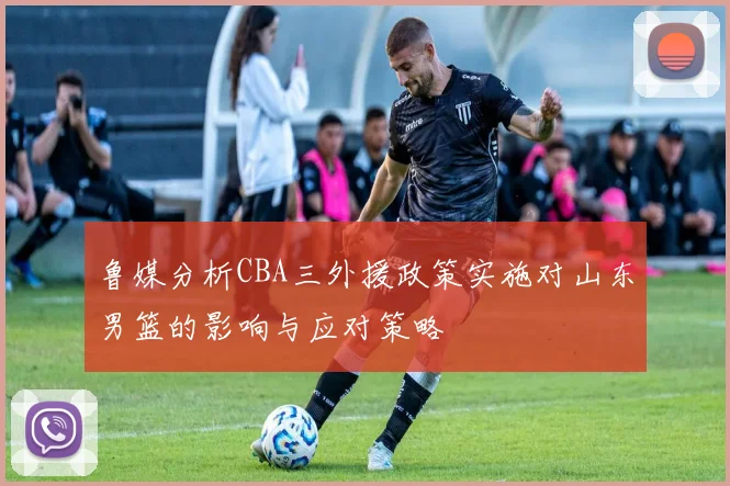 鲁媒分析CBA三外援政策实施对山东男篮的影响与应对策略